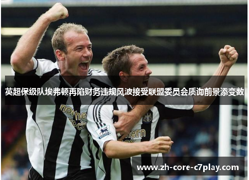 英超保级队埃弗顿再陷财务违规风波接受联盟委员会质询前景添变数 英超保级队埃弗顿再陷财务违规风波接受联盟委员会质询前景添变数